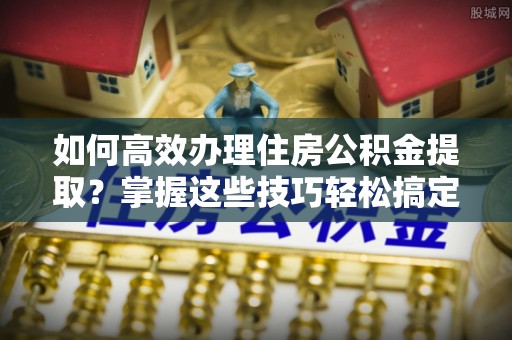 邵阳县如何高效办理住房公积金提取？掌握这些技巧轻松搞定