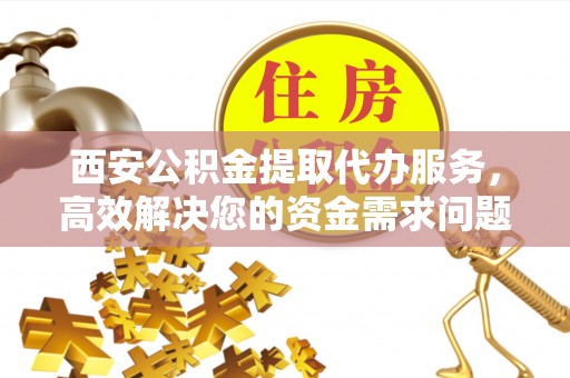 邵阳县西安公积金提取代办服务，高效解决您的资金需求问题