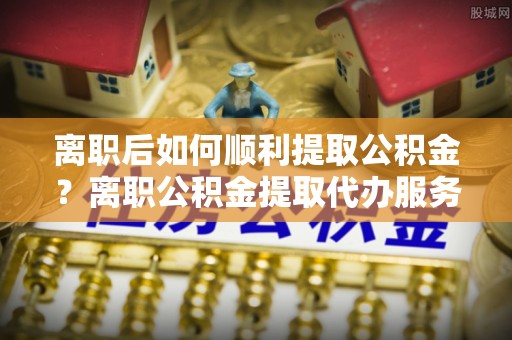 邵阳县离职后如何顺利提取公积金？离职公积金提取代办服务帮你搞定！