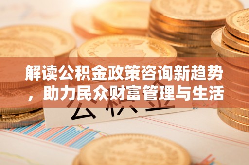 邵阳县解读公积金政策咨询新趋势，助力民众财富管理与生活规划