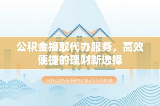 邵阳县公积金提取代办服务，高效便捷的理财新选择