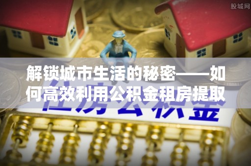 邵阳县解锁城市生活的秘密——如何高效利用公积金租房提取政策优化居住体验
