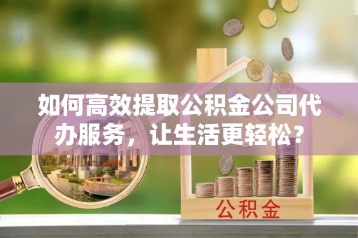邵阳县如何高效提取公积金公司代办服务，让生活更轻松？