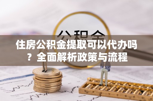 邵阳县住房公积金提取可以代办吗？全面解析政策与流程