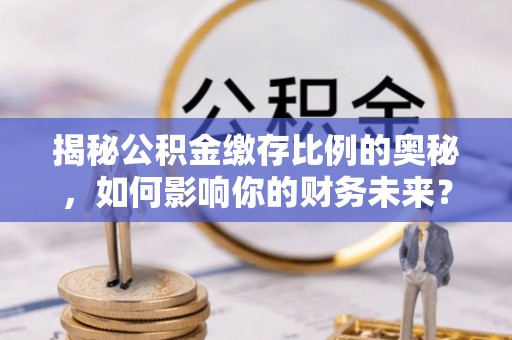 邵阳县揭秘公积金缴存比例的奥秘，如何影响你的财务未来？