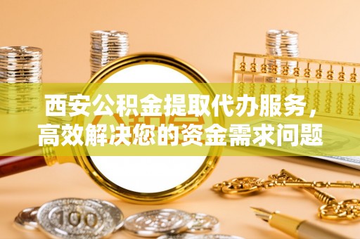 邵阳县西安公积金提取代办服务，高效解决您的资金需求问题