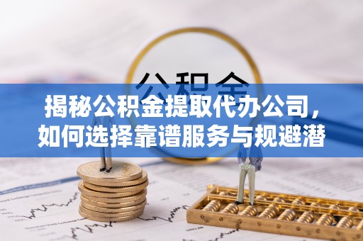 邵阳县揭秘公积金提取代办公司，如何选择靠谱服务与规避潜在风险