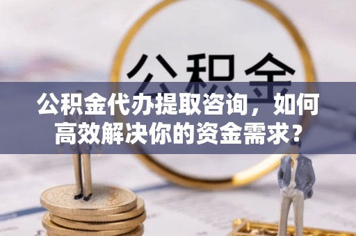 邵阳县公积金代办提取咨询，如何高效解决你的资金需求？