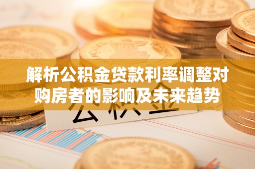 邵阳县解析公积金贷款利率调整对购房者的影响及未来趋势