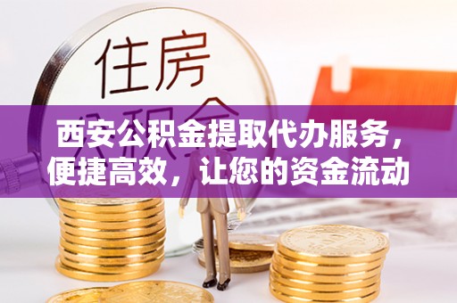 邵阳县西安公积金提取代办服务，便捷高效，让您的资金流动无忧