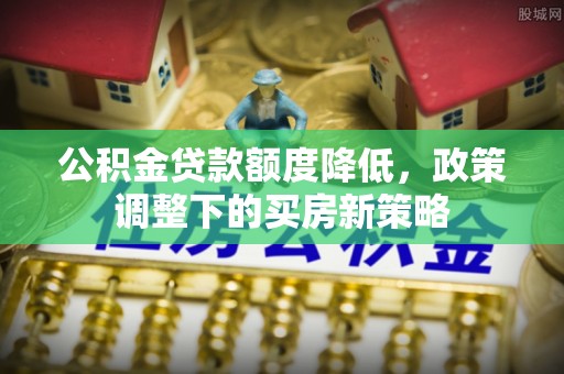 邵阳县公积金贷款额度降低，政策调整下的买房新策略