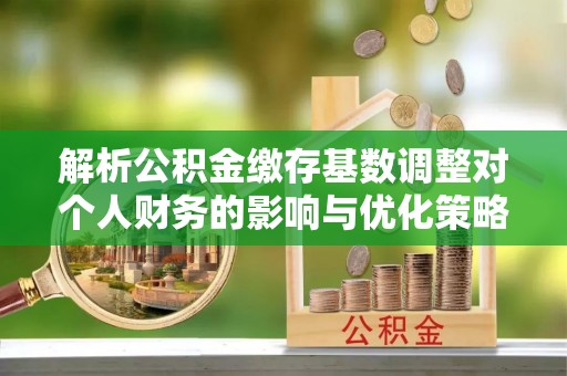 邵阳县解析公积金缴存基数调整对个人财务的影响与优化策略