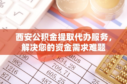 邵阳县西安公积金提取代办服务，解决您的资金需求难题