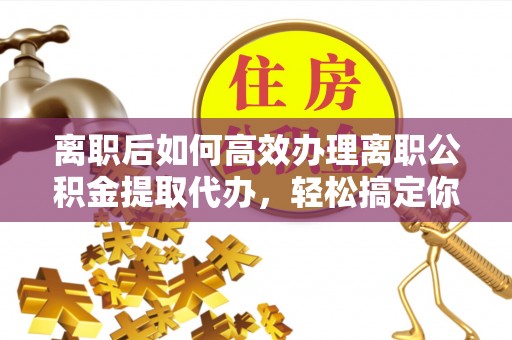 邵阳县离职后如何高效办理离职公积金提取代办，轻松搞定你的公积金