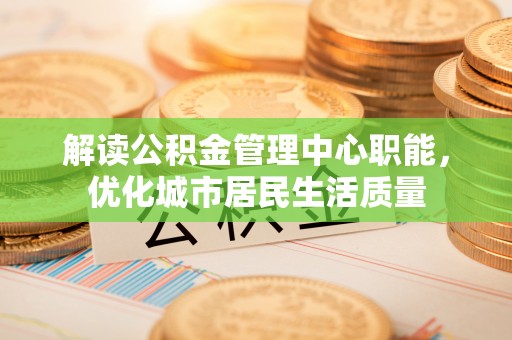 邵阳县解读公积金管理中心职能，优化城市居民生活质量