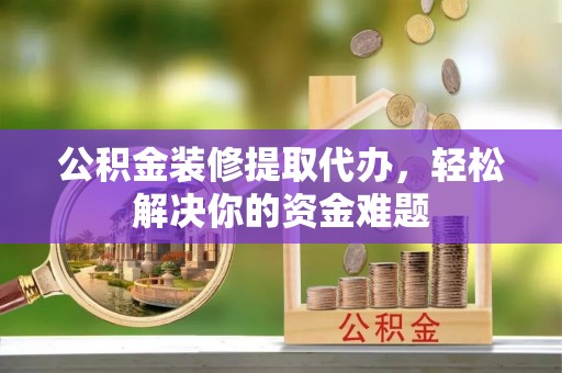 邵阳县公积金装修提取代办，轻松解决你的资金难题