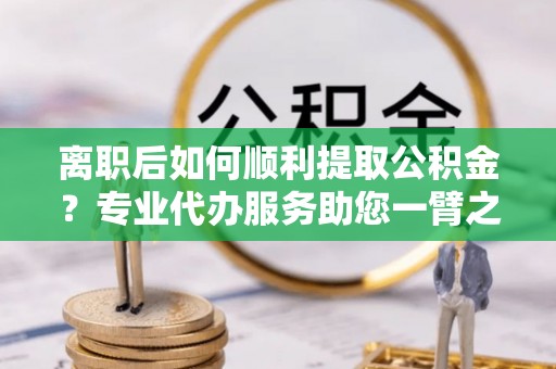 邵阳县离职后如何顺利提取公积金？专业代办服务助您一臂之力