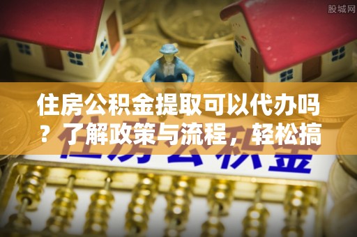 邵阳县住房公积金提取可以代办吗？了解政策与流程，轻松搞定公积金提取