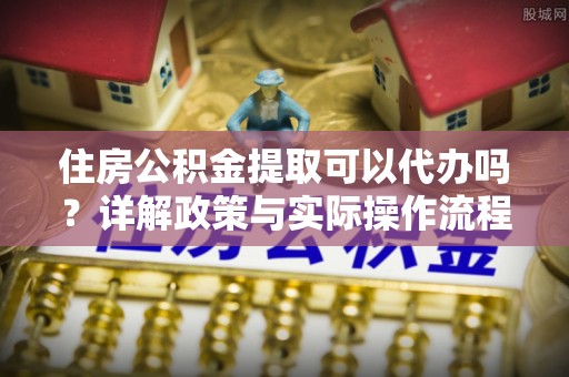 邵阳县住房公积金提取可以代办吗？详解政策与实际操作流程