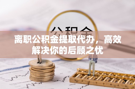 邵阳县离职公积金提取代办，高效解决你的后顾之忧