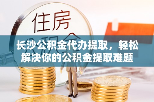 邵阳县长沙公积金代办提取，轻松解决你的公积金提取难题