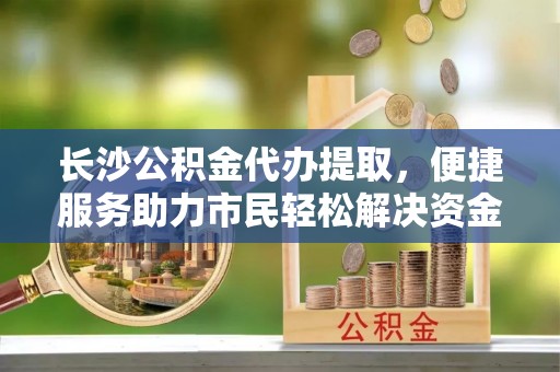 邵阳县长沙公积金代办提取，便捷服务助力市民轻松解决资金需求