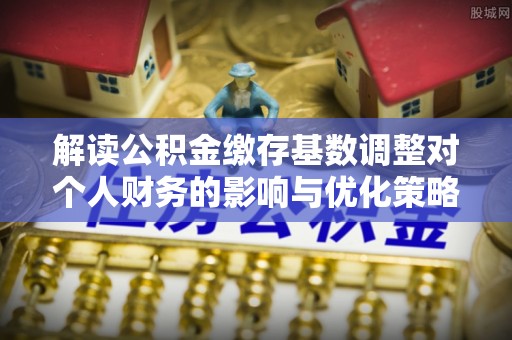 邵阳县解读公积金缴存基数调整对个人财务的影响与优化策略