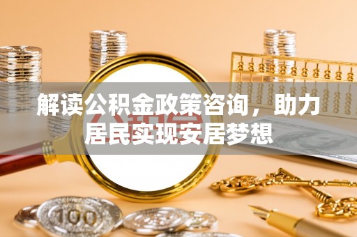 邵阳县解读公积金政策咨询，助力居民实现安居梦想