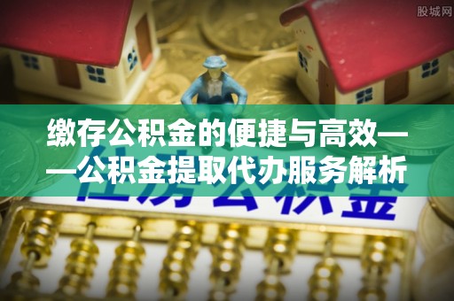 邵阳县缴存公积金的便捷与高效——公积金提取代办服务解析