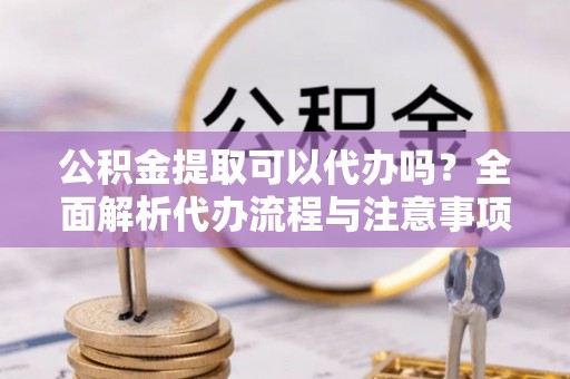 邵阳县公积金提取可以代办吗？全面解析代办流程与注意事项