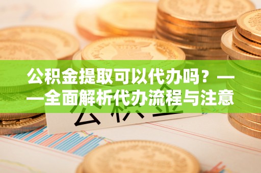 邵阳县公积金提取可以代办吗？——全面解析代办流程与注意事项